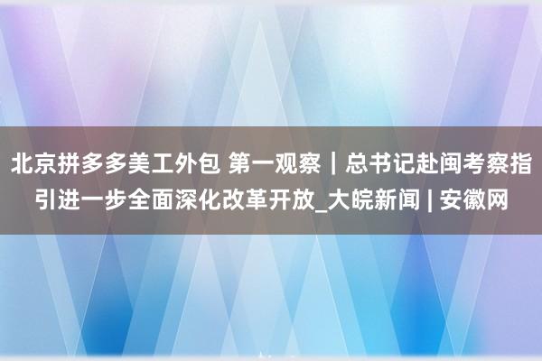 北京拼多多美工外包 第一观察｜总书记赴闽考察指引进一步全面深化改革开放_大皖新闻 | 安徽网