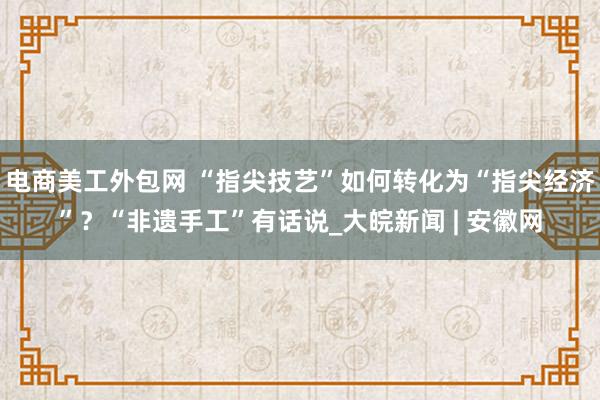 电商美工外包网 “指尖技艺”如何转化为“指尖经济”？“非遗手工”有话说_大皖新闻 | 安徽网