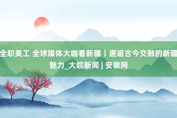 全职美工 全球媒体大咖看新疆丨邂逅古今交融的新疆魅力_大皖新闻 | 安徽网