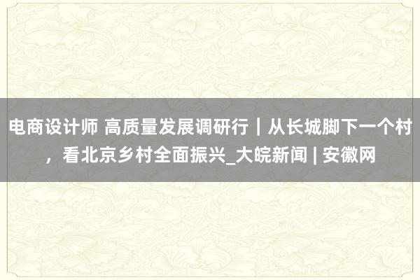 电商设计师 高质量发展调研行｜从长城脚下一个村，看北京乡村全面振兴_大皖新闻 | 安徽网