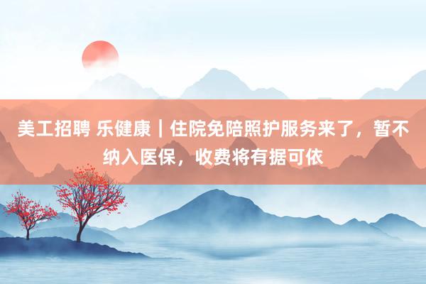 美工招聘 乐健康｜住院免陪照护服务来了，暂不纳入医保，收费将有据可依