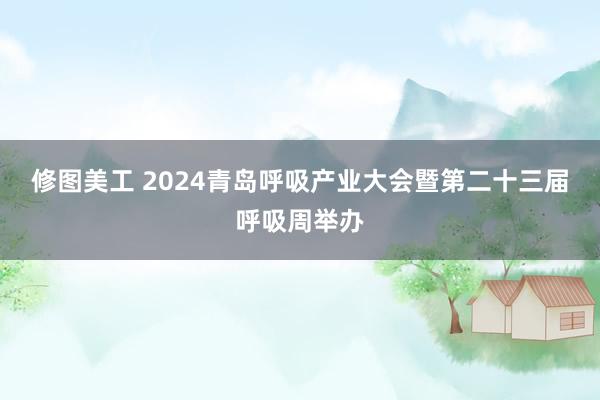 修图美工 2024青岛呼吸产业大会暨第二十三届呼吸周举办