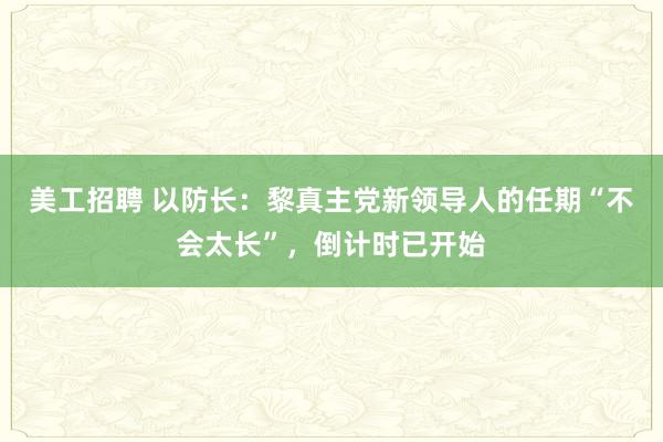 美工招聘 以防长：黎真主党新领导人的任期“不会太长”，倒计时已开始