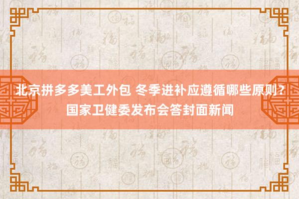 北京拼多多美工外包 冬季进补应遵循哪些原则？国家卫健委发布会答封面新闻