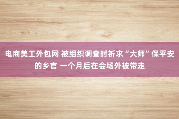 电商美工外包网 被组织调查时祈求“大师”保平安的乡官 一个月后在会场外被带走