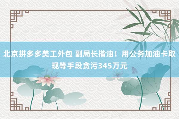 北京拼多多美工外包 副局长揩油！用公务加油卡取现等手段贪污345万元