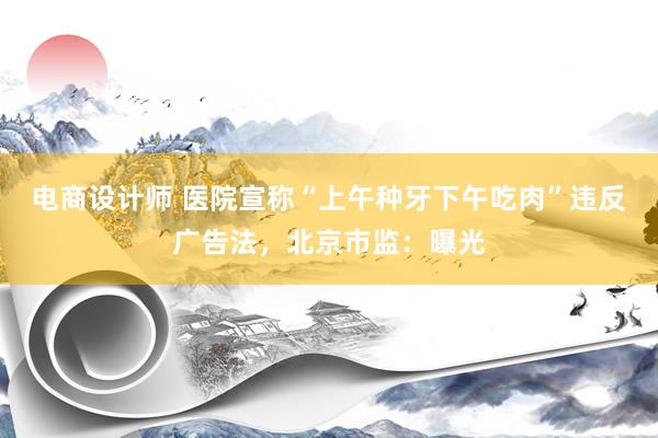 电商设计师 医院宣称“上午种牙下午吃肉”违反广告法，北京市监：曝光